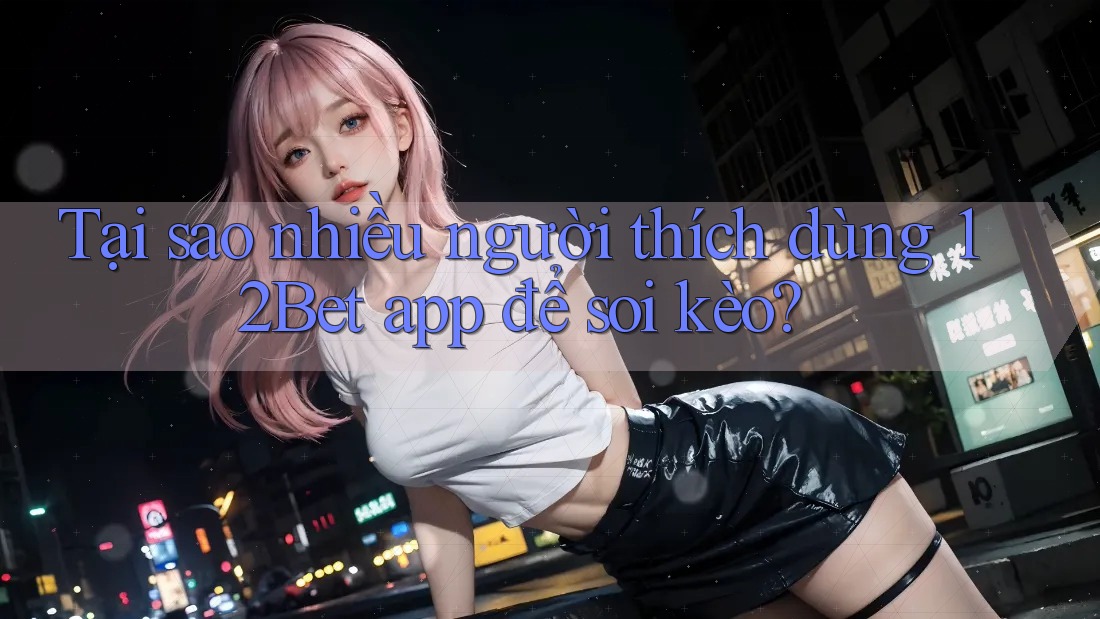 Tại sao nhiều người thích dùng 12Bet app để soi kèo?