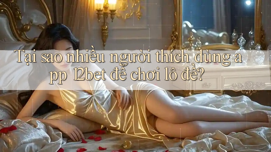Tại sao nhiều người thích dùng app 12bet để chơi lô đề?