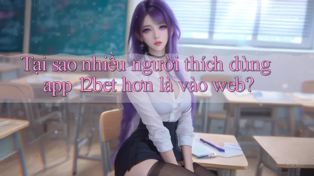 Tại sao nhiều người thích dùng app 12bet hơn là vào web?