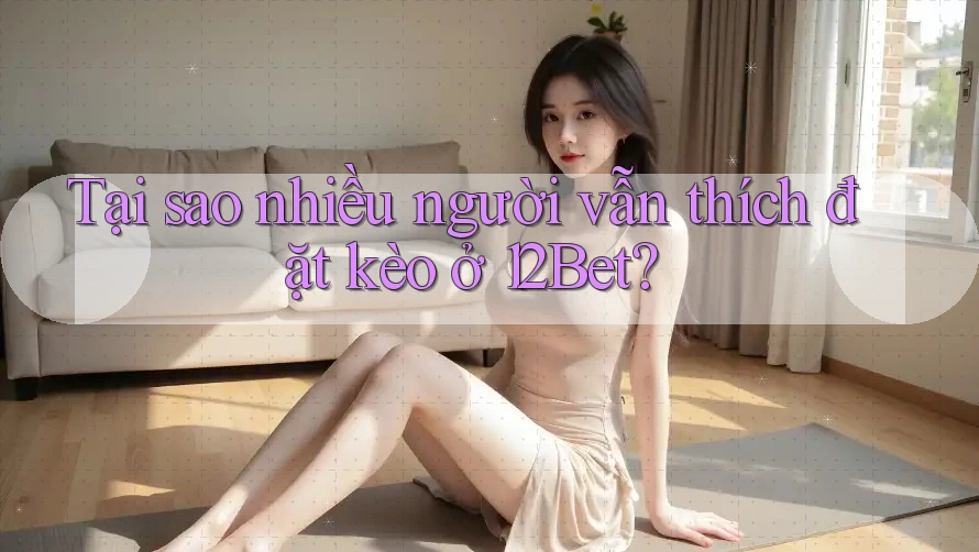 Tại sao nhiều người vẫn thích đặt kèo ở 12Bet?