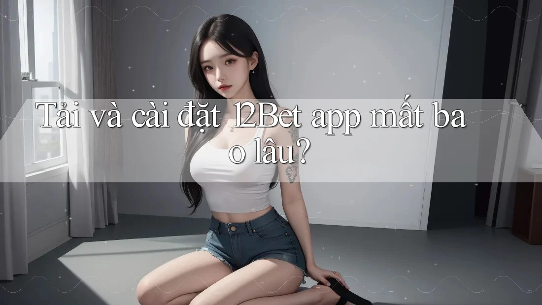 Tải và cài đặt 12Bet app mất bao lâu?