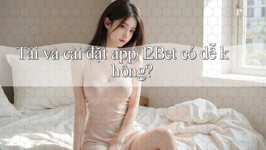 Tải và cài đặt app 12Bet có dễ không?