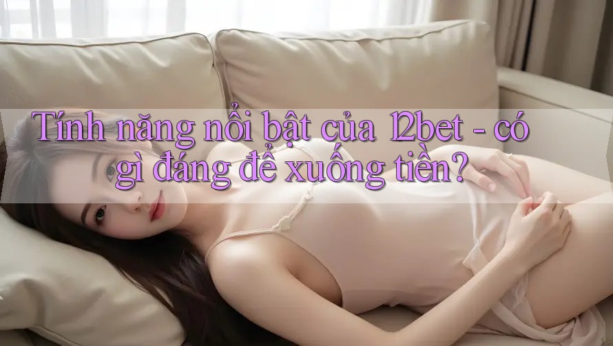 Tính năng nổi bật của 12bet - có gì đáng để xuống tiền?