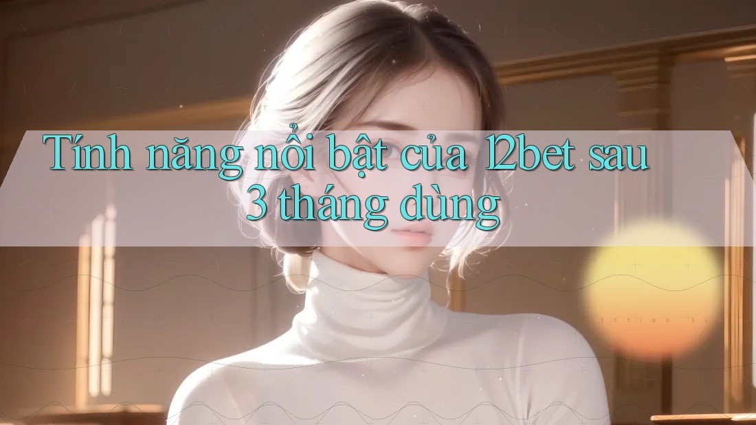 Tính năng nổi bật của 12bet sau 3 tháng dùng