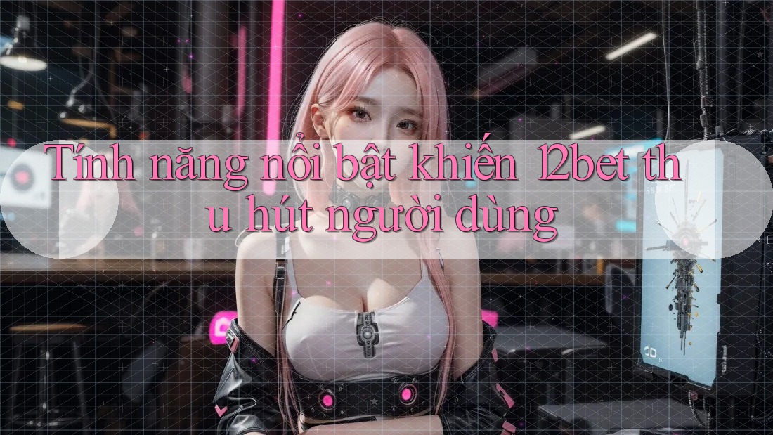 Tính năng nổi bật khiến 12bet thu hút người dùng