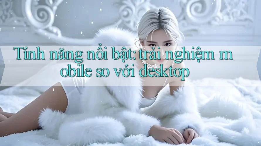Tính năng nổi bật: trải nghiệm mobile so với desktop