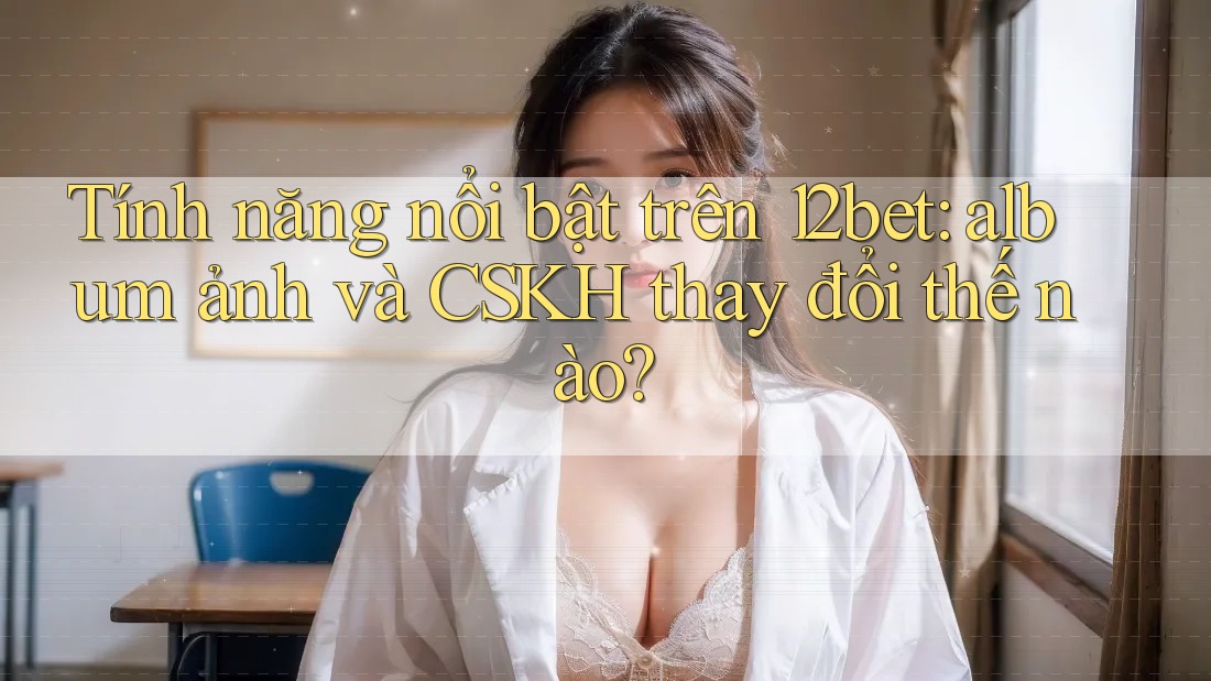 Tính năng nổi bật trên 12bet: album ảnh và CSKH thay đổi thế nào? Tính năng nổi bật trên 12bet: album ảnh và CSKH thay đổi thế nào?