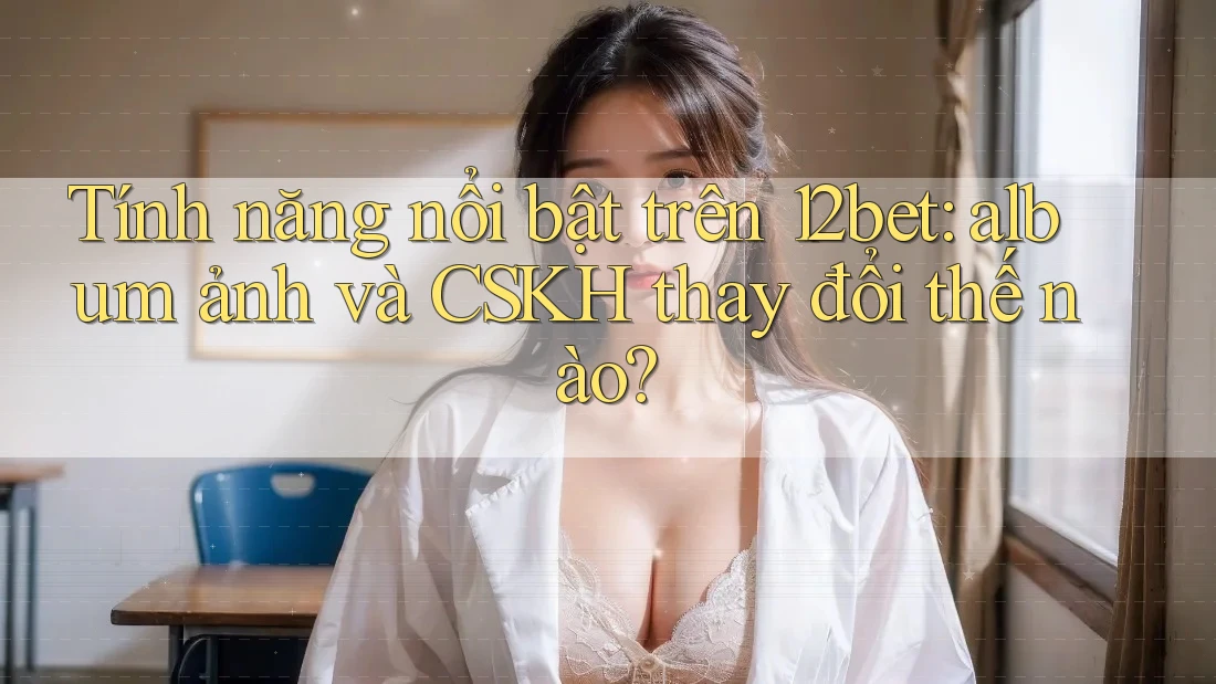 Tính năng nổi bật trên 12bet: album ảnh và CSKH thay đổi thế nào? Tính năng nổi bật trên 12bet: album ảnh và CSKH thay đổi thế nào?