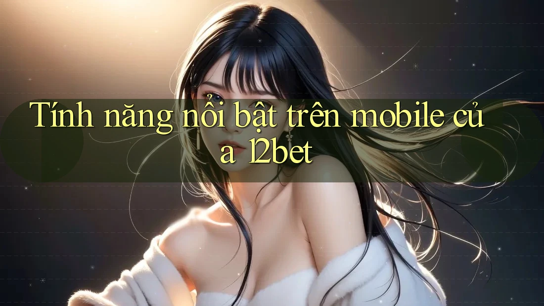 Tính năng nổi bật trên mobile của 12bet Tính năng nổi bật trên mobile của 12bet