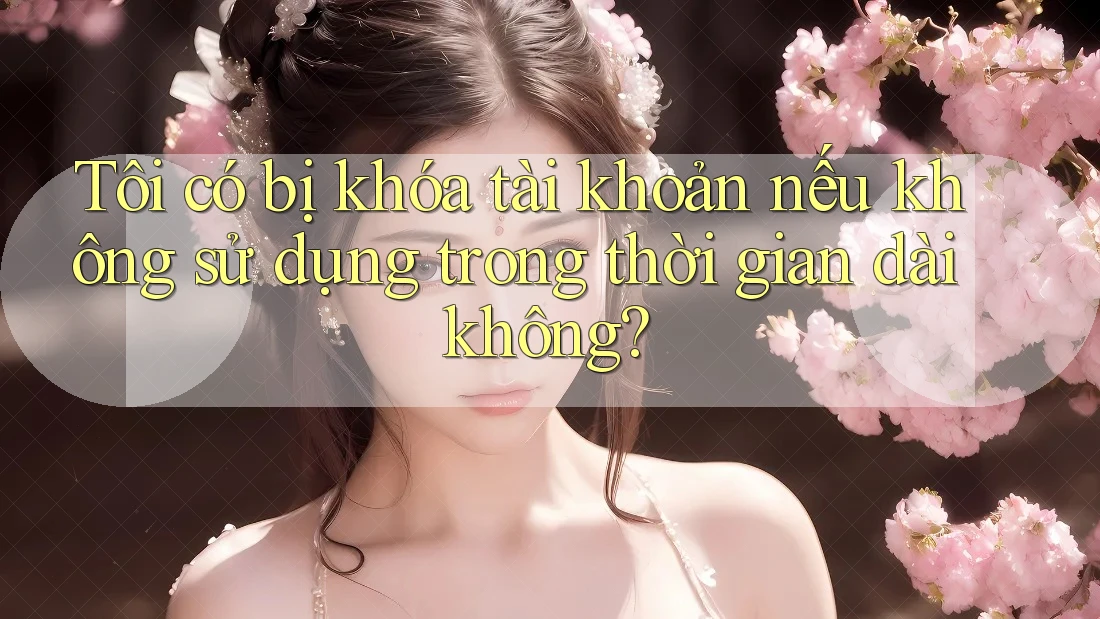 Tôi có bị khóa tài khoản nếu không sử dụng trong thời gian dài không? Tôi có bị khóa tài khoản nếu không sử dụng trong thời gian dài không?