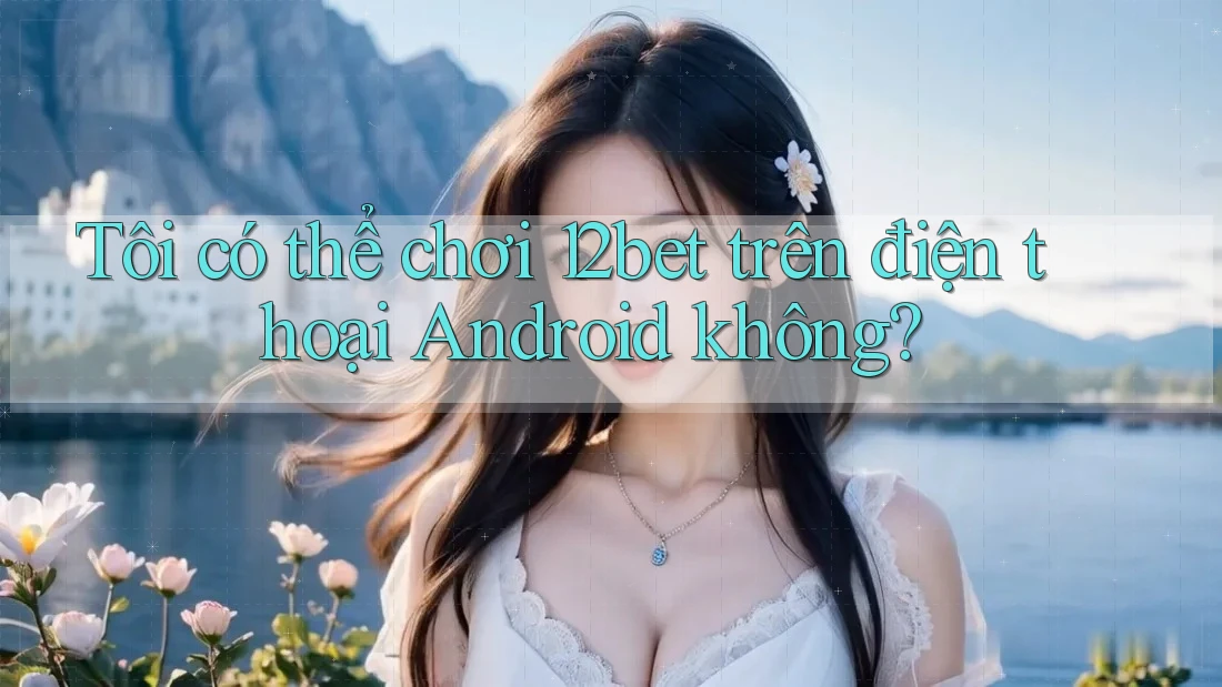 Tôi có thể chơi 12bet trên điện thoại Android không? Tôi có thể chơi 12bet trên điện thoại Android không?
