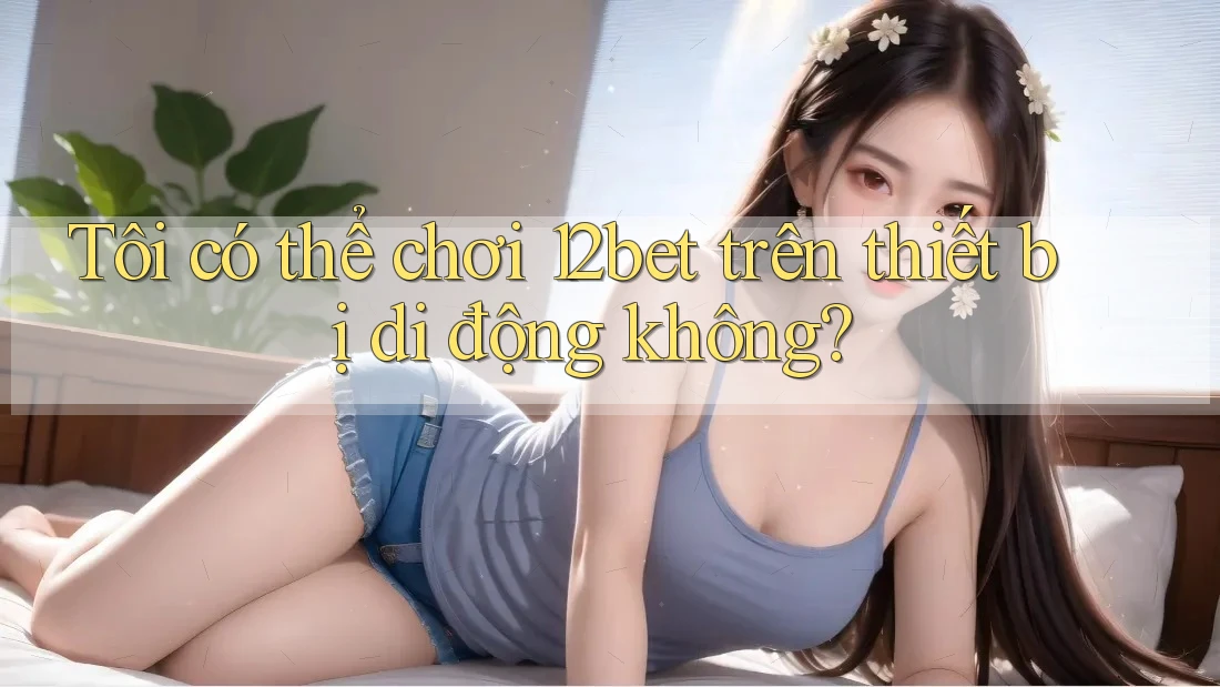 Tôi có thể chơi 12bet trên thiết bị di động không?