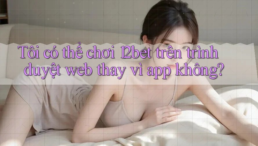 Tôi có thể chơi 12bet trên trình duyệt web thay vì app không? Tôi có thể chơi 12bet trên trình duyệt web thay vì app không?