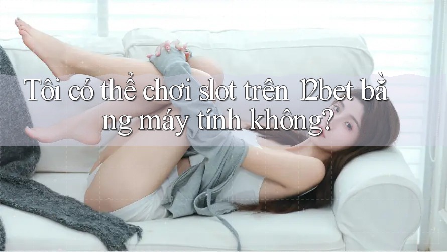 Tôi có thể chơi slot trên 12bet bằng máy tính không?