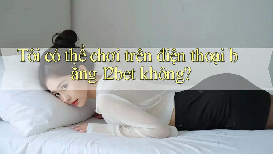 Tôi có thể chơi trên điện thoại bằng 12bet không?