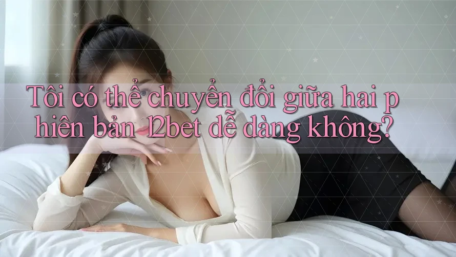 Tôi có thể chuyển đổi giữa hai phiên bản 12bet dễ dàng không?
