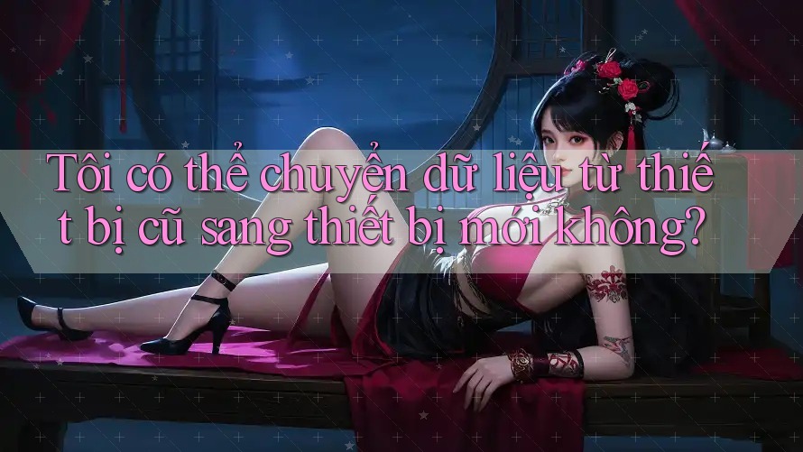 Tôi có thể chuyển dữ liệu từ thiết bị cũ sang thiết bị mới không?
