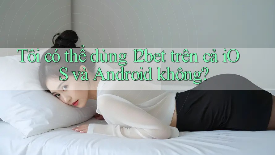 Tôi có thể dùng 12bet trên cả iOS và Android không? Tôi có thể dùng 12bet trên cả iOS và Android không?