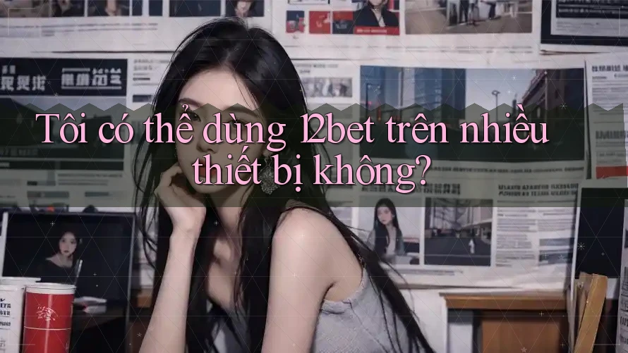Tôi có thể dùng 12bet trên nhiều thiết bị không?
