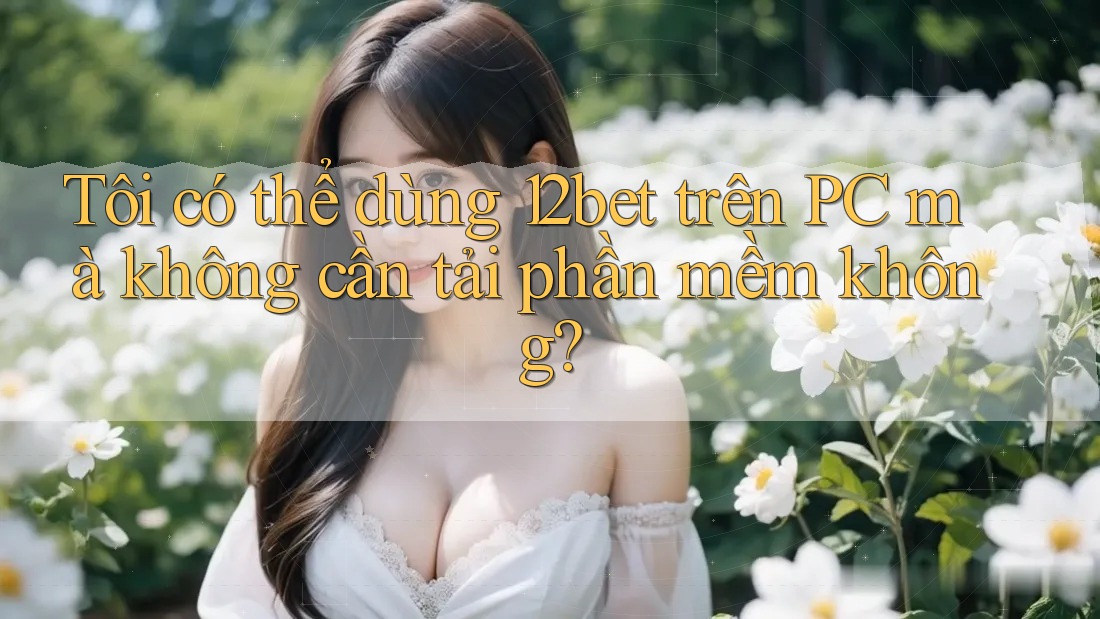 Tôi có thể dùng 12bet trên PC mà không cần tải phần mềm không? Tôi có thể dùng 12bet trên PC mà không cần tải phần mềm không?