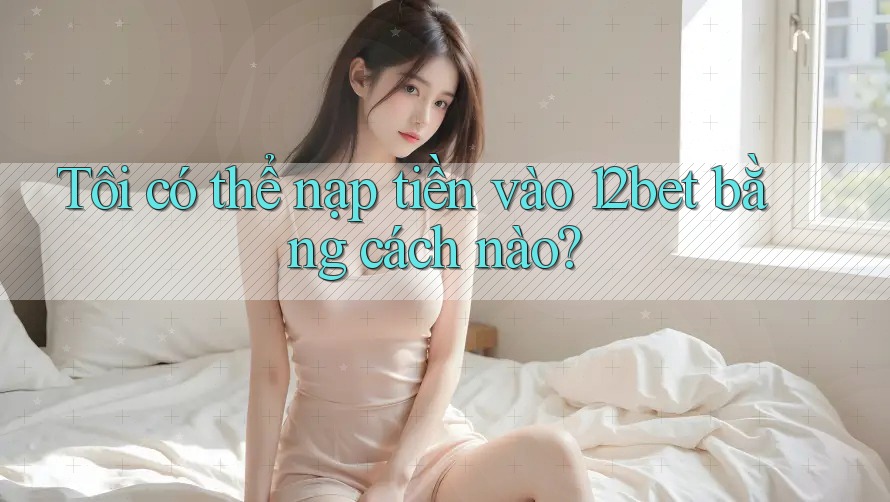 Tôi có thể nạp tiền vào 12bet bằng cách nào? Tôi có thể nạp tiền vào 12bet bằng cách nào?