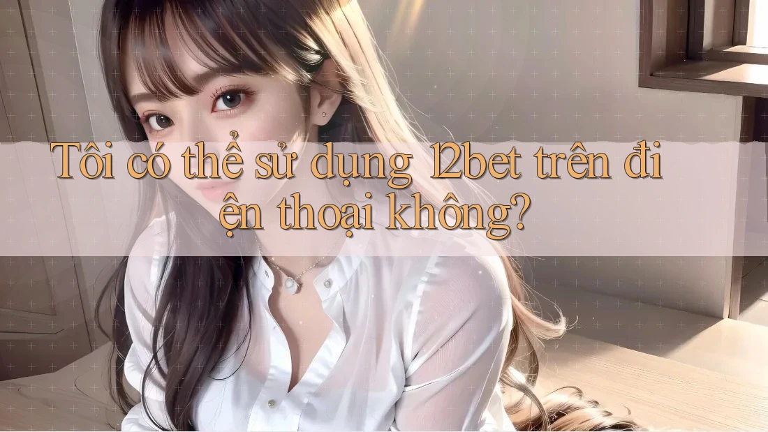 Tôi có thể sử dụng 12bet trên điện thoại không?
