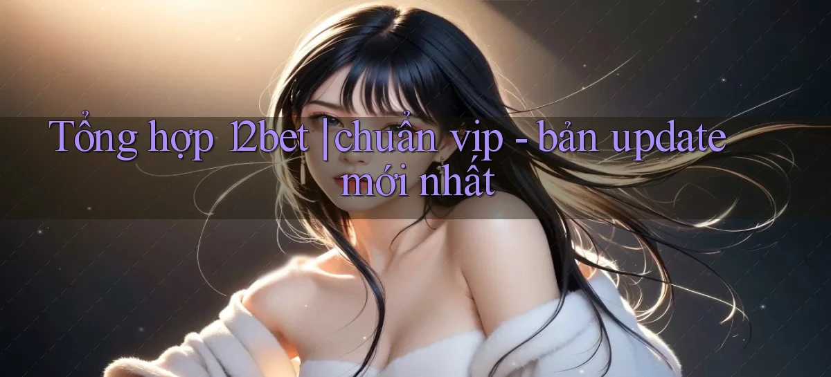 Tổng hợp 12bet chuẩn vip   bản update mới nhất