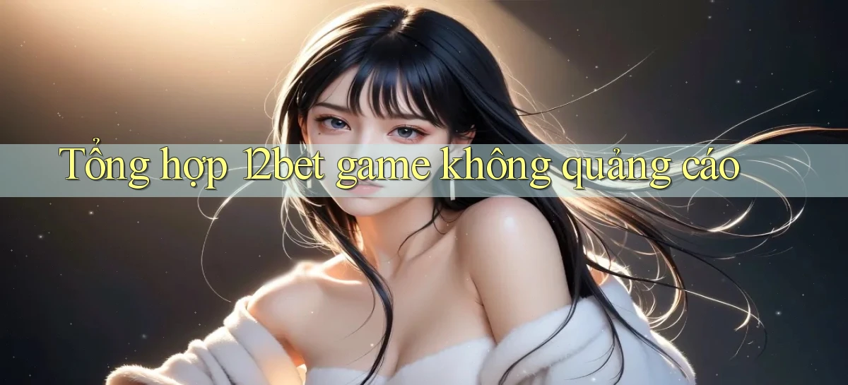Tổng hợp 12bet game không quảng cáo