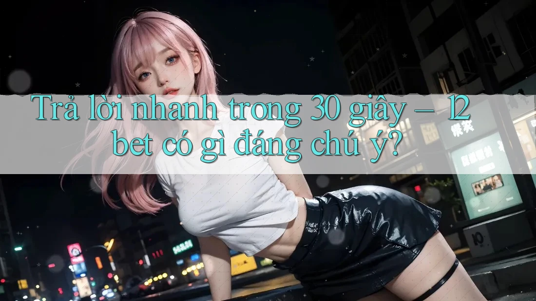 Trả lời nhanh trong 30 giây – 12bet có gì đáng chú ý?