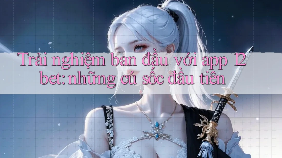 Trải nghiệm ban đầu với app 12bet: những cú sốc đầu tiên