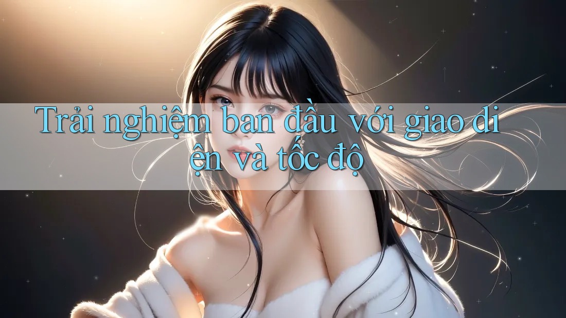 Trải nghiệm ban đầu với giao diện và tốc độ Trải nghiệm ban đầu với giao diện và tốc độ