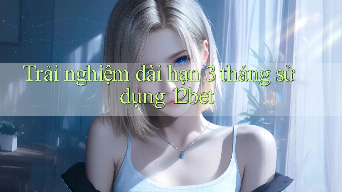 Trải nghiệm dài hạn 3 tháng sử dụng 12bet Trải nghiệm dài hạn 3 tháng sử dụng 12bet