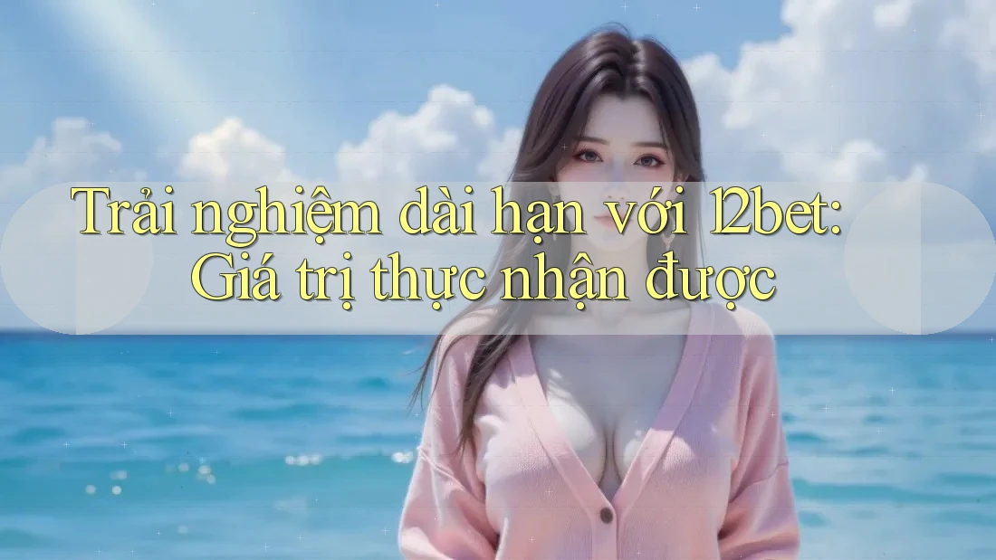 Trải nghiệm dài hạn với 12bet: Giá trị thực nhận được