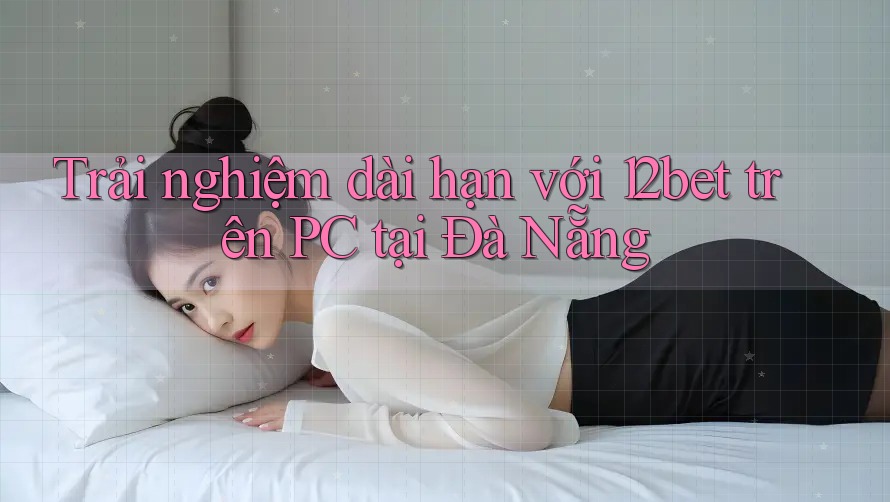 Trải nghiệm dài hạn với 12bet trên PC tại Đà Nẵng Trải nghiệm dài hạn với 12bet trên PC tại Đà Nẵng