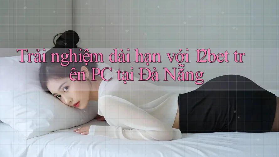 Trải nghiệm dài hạn với 12bet trên PC tại Đà Nẵng Trải nghiệm dài hạn với 12bet trên PC tại Đà Nẵng