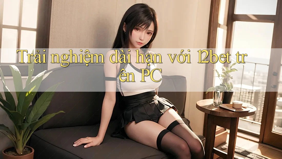 Trải nghiệm dài hạn với 12bet trên PC Trải nghiệm dài hạn với 12bet trên PC