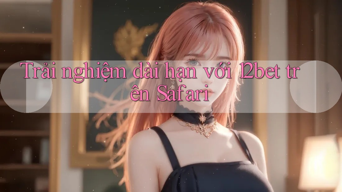 Trải nghiệm dài hạn với 12bet trên Safari Trải nghiệm dài hạn với 12bet trên Safari