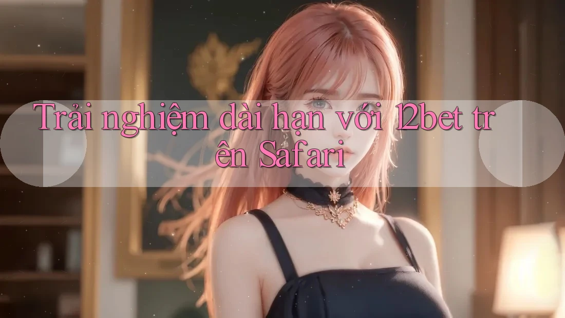 Trải nghiệm dài hạn với 12bet trên Safari