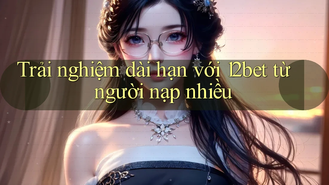 Trải nghiệm dài hạn với 12bet từ người nạp nhiều