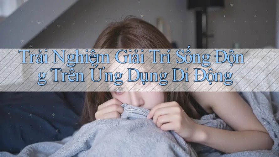 Trải Nghiệm Giải Trí Sống Động Trên Ứng Dụng Di Động