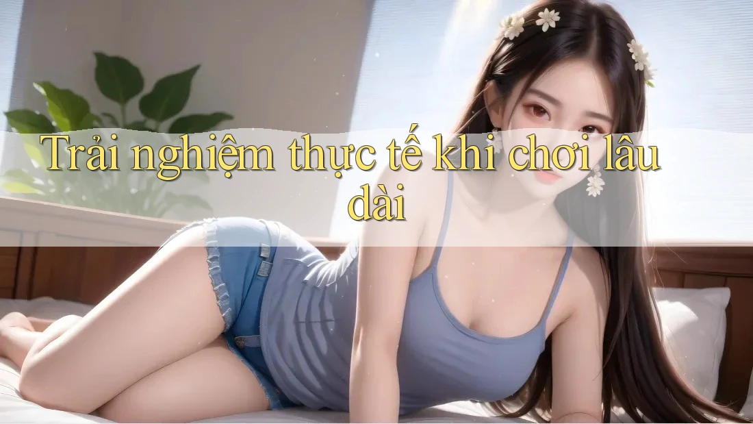 Trải nghiệm thực tế khi chơi lâu dài