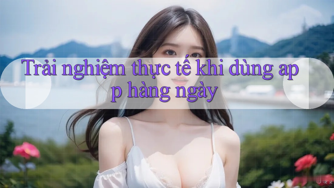 Trải nghiệm thực tế khi dùng app hàng ngày