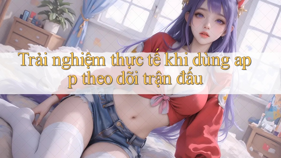 Trải nghiệm thực tế khi dùng app theo dõi trận đấu