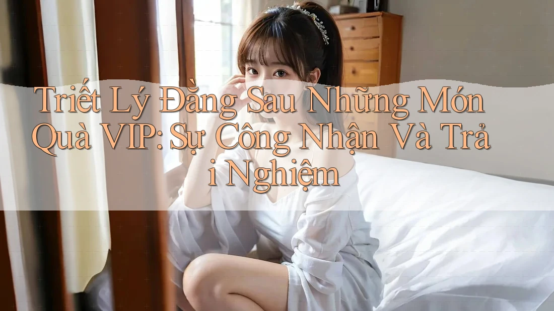 Triết Lý Đằng Sau Những Món Quà VIP: Sự Công Nhận Và Trải Nghiệm Triết Lý Đằng Sau Những Món Quà VIP: Sự Công Nhận Và Trải Nghiệm