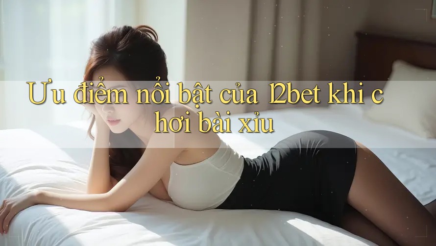 Ưu điểm nổi bật của 12bet khi chơi bài xỉu Ưu điểm nổi bật của 12bet khi chơi bài xỉu