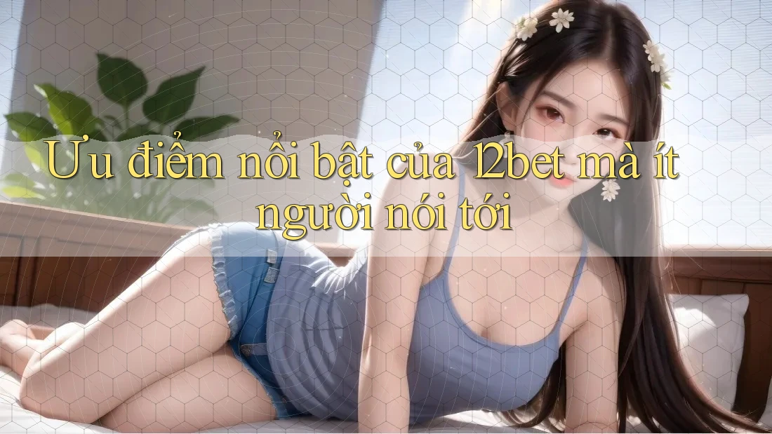 Ưu điểm nổi bật của 12bet mà ít người nói tới Ưu điểm nổi bật của 12bet mà ít người nói tới