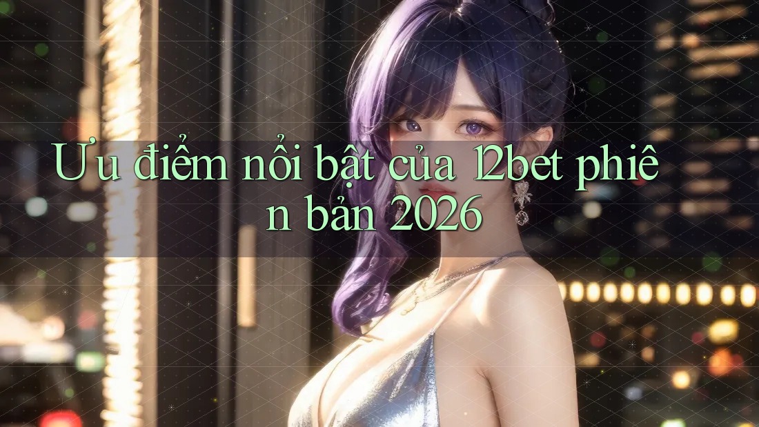Ưu điểm nổi bật của 12bet phiên bản 2026 Ưu điểm nổi bật của 12bet phiên bản 2026