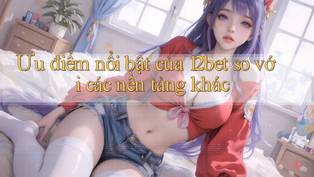 Ưu điểm nổi bật của 12bet so với các nền tảng khác Ưu điểm nổi bật của 12bet so với các nền tảng khác