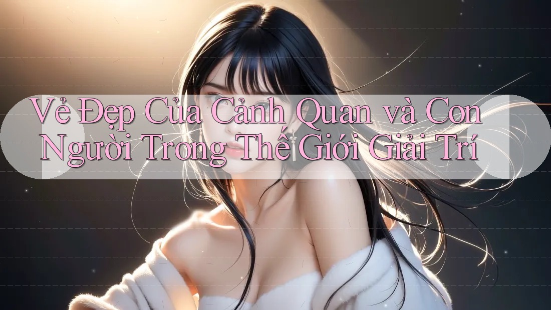 Vẻ Đẹp Của Cảnh Quan và Con Người Trong Thế Giới Giải Trí Vẻ Đẹp Của Cảnh Quan và Con Người Trong Thế Giới Giải Trí