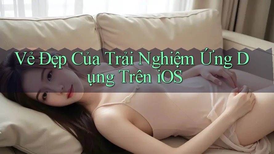 Vẻ Đẹp Của Trải Nghiệm Ứng Dụng Trên iOS